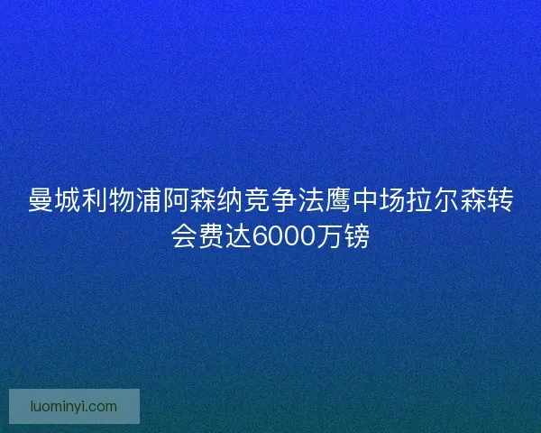 曼城利物浦阿森纳竞争法鹰中场拉尔森转会费达6000万镑