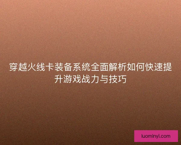 穿越火线卡装备系统全面解析如何快速提升游戏战力与技巧