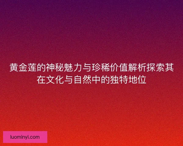 黄金莲的神秘魅力与珍稀价值解析探索其在文化与自然中的独特地位