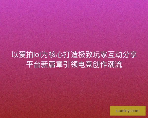 以爱拍lol为核心打造极致玩家互动分享平台新篇章引领电竞创作潮流