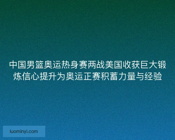 中国男篮奥运热身赛两战美国收获巨大锻炼信心提升为奥运正赛积蓄力量与经验