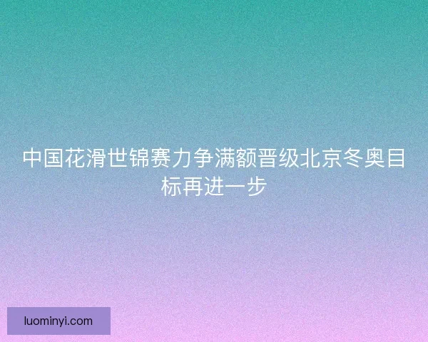 中国花滑世锦赛力争满额晋级北京冬奥目标再进一步