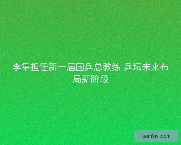 李隼担任新一届国乒总教练 乒坛未来布局新阶段
