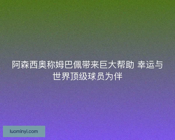 阿森西奥称姆巴佩带来巨大帮助 幸运与世界顶级球员为伴