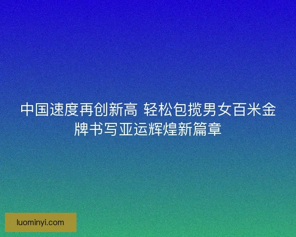 中国速度再创新高 轻松包揽男女百米金牌书写亚运辉煌新篇章