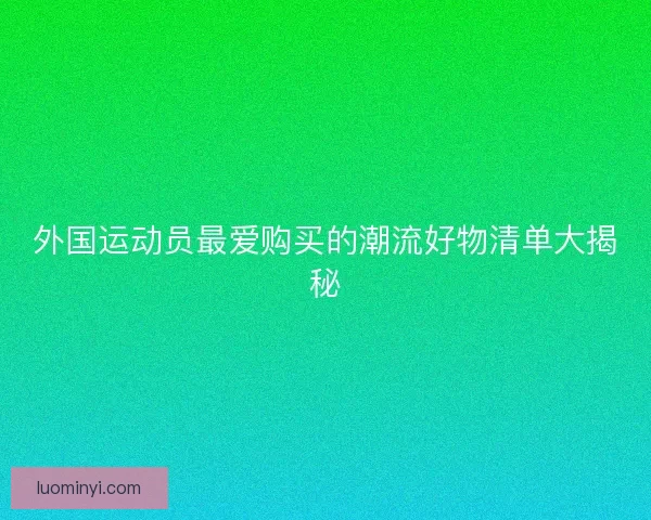 外国运动员最爱购买的潮流好物清单大揭秘